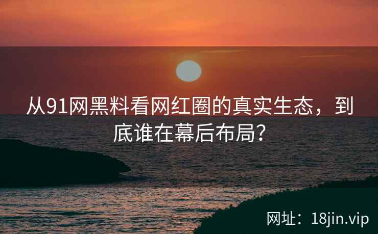 从91网黑料看网红圈的真实生态，到底谁在幕后布局？