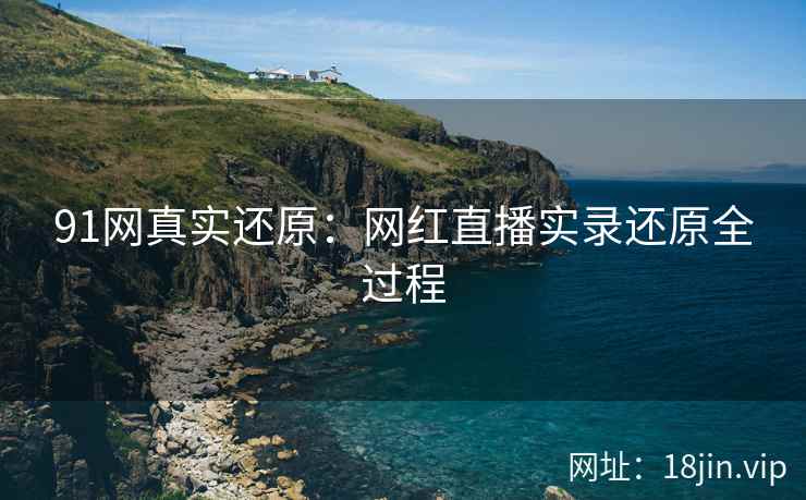 91网真实还原：网红直播实录还原全过程