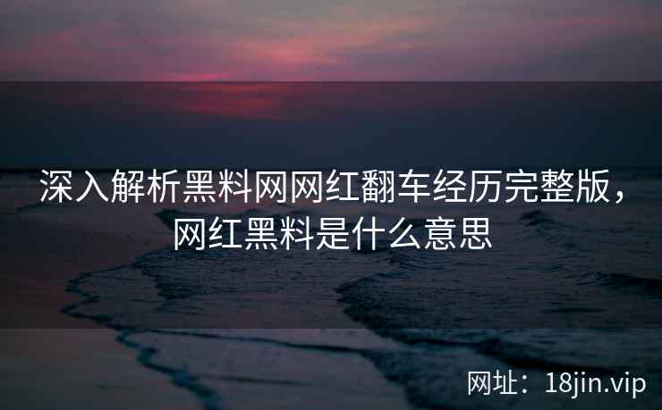 深入解析黑料网网红翻车经历完整版，网红黑料是什么意思