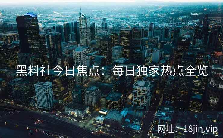 黑料社今日焦点：每日独家热点全览