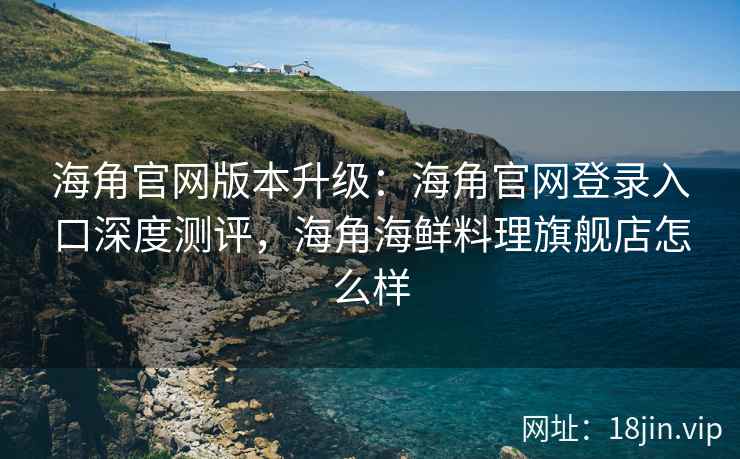 海角官网版本升级：海角官网登录入口深度测评，海角海鲜料理旗舰店怎么样