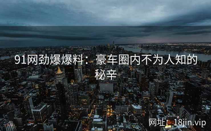 91网劲爆爆料：豪车圈内不为人知的秘辛