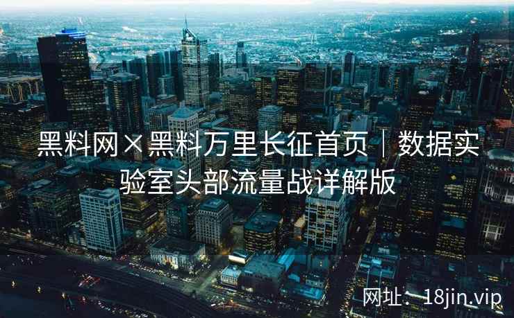 黑料网×黑料万里长征首页｜数据实验室头部流量战详解版