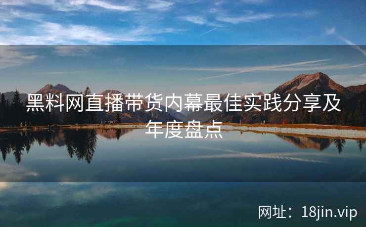 黑料网直播带货内幕最佳实践分享及年度盘点