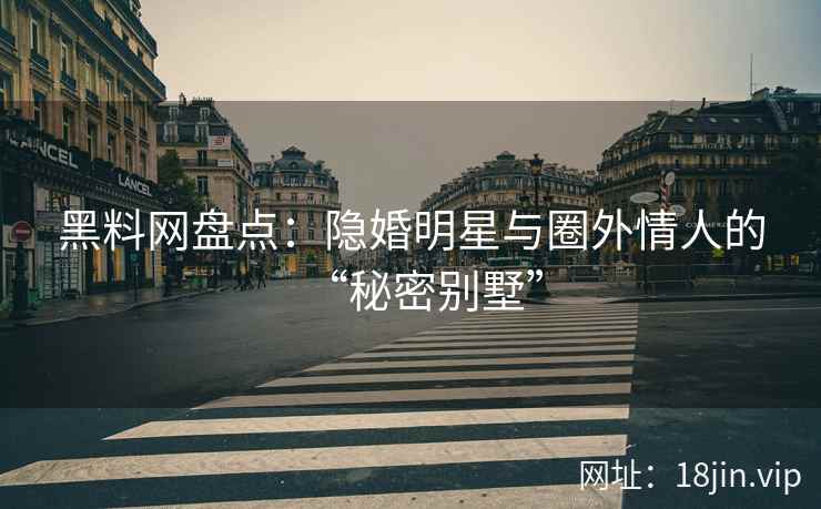 黑料网盘点：隐婚明星与圈外情人的“秘密别墅”