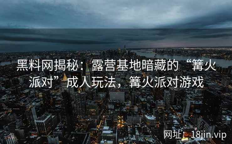 黑料网揭秘：露营基地暗藏的“篝火派对”成人玩法，篝火派对游戏