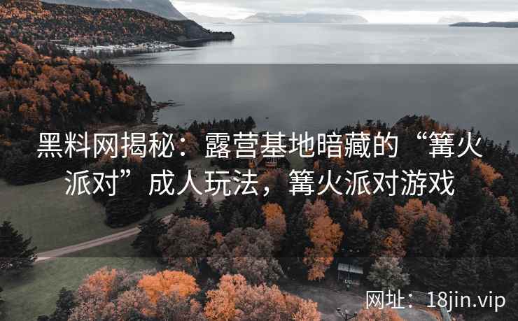 黑料网揭秘：露营基地暗藏的“篝火派对”成人玩法，篝火派对游戏